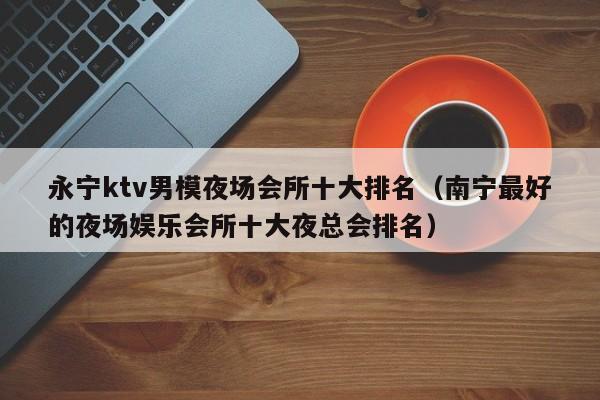 永宁ktv男模夜场会所十大排名（南宁最好的夜场娱乐会所十大夜总会排名）