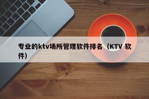 专业的ktv场所管理软件排名（KTV 软件）