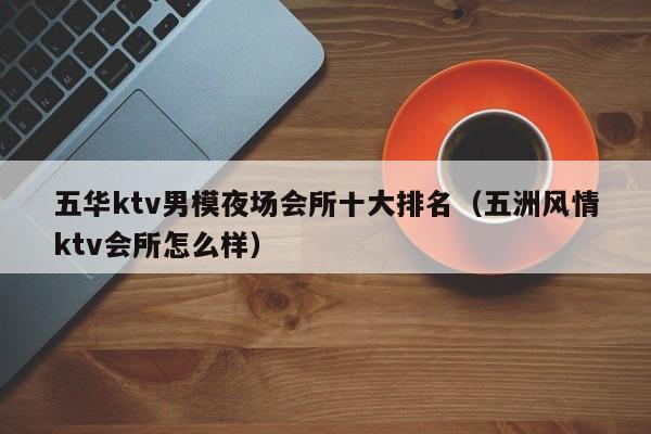 五华ktv男模夜场会所十大排名（五洲风情ktv会所怎么样）