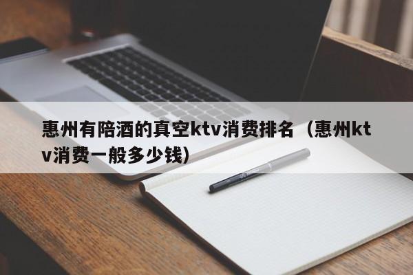 惠州有陪酒喝的真空ktv消费排名（惠州ktv消费一般多少钱）