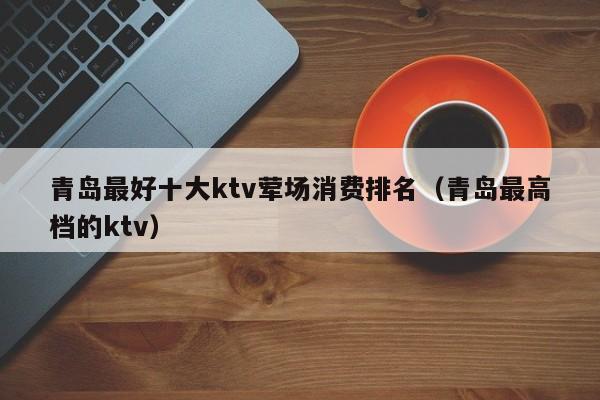 青岛最好十大ktv荤场消费排名（青岛最高档的ktv）