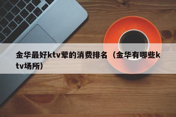 金华最好ktv荤的消费排名（金华有哪些ktv场所）