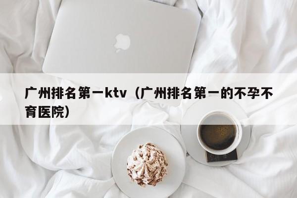 广州排名第一ktv（广州排名第一的不孕不育医院）