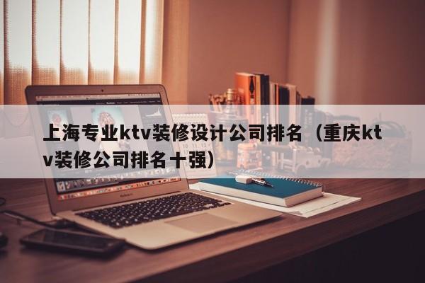 上海专业ktv装修设计公司排名（重庆ktv装修公司排名十强）