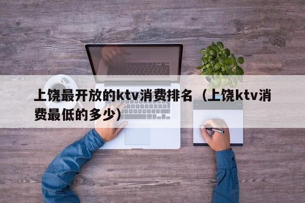 上饶最开放的ktv消费排名（上饶ktv消费最低的多少）