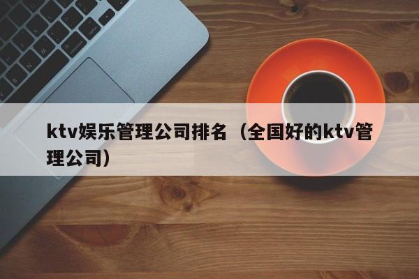 ktv娱乐管理公司排名（全国好的ktv管理公司）