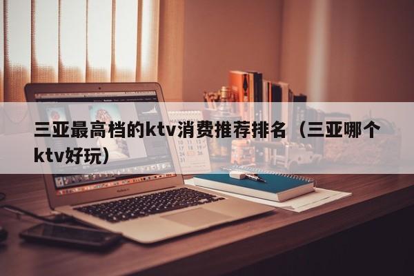 三亚最高档的ktv消费推荐排名（三亚哪个ktv好玩）