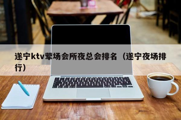 遂宁ktv荤场会所夜总会排名（遂宁夜场排行）