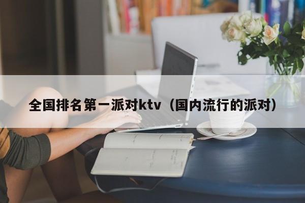 全国排名第一派对ktv（国内流行的派对）