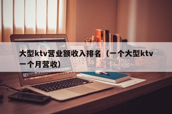 大型ktv营业额收入排名（一个大型ktv一个月营收）