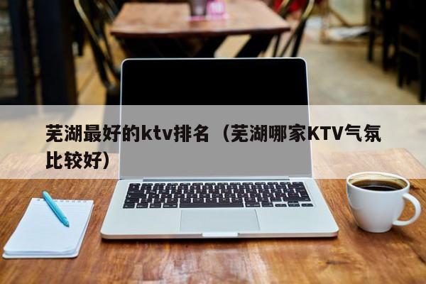 芜湖最好的ktv排名（芜湖哪家KTV气氛比较好）