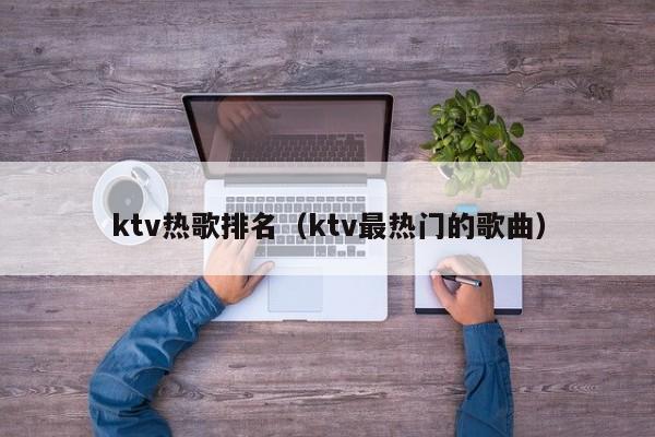 ktv热歌排名（ktv最热门的歌曲）