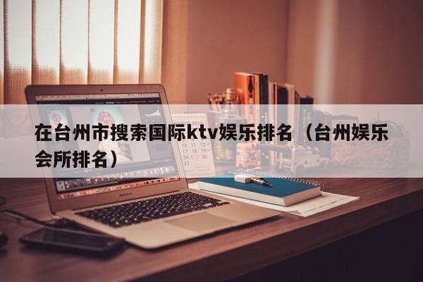 在台州市搜索国际ktv娱乐排名（台州娱乐会所排名）