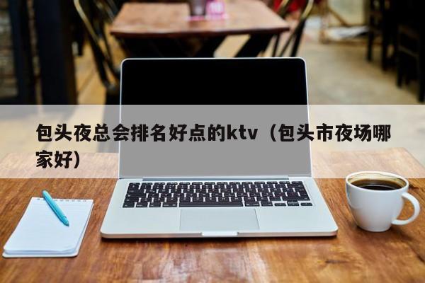 包头夜总会排名好点的ktv（包头市夜场哪家好）