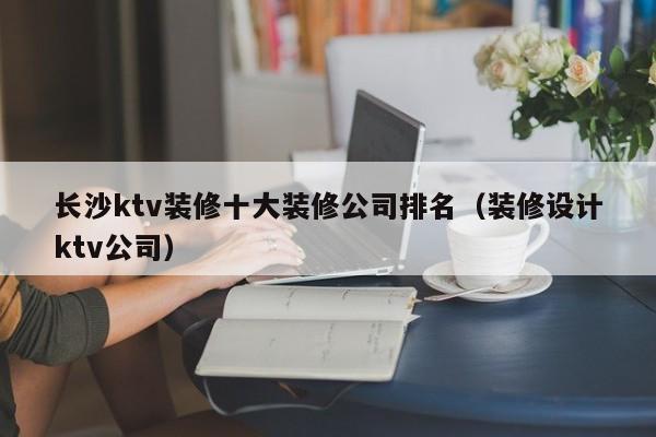 长沙ktv装修十大装修公司排名（装修设计ktv公司）