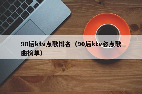 90后ktv点歌排名（90后ktv必点歌曲榜单）