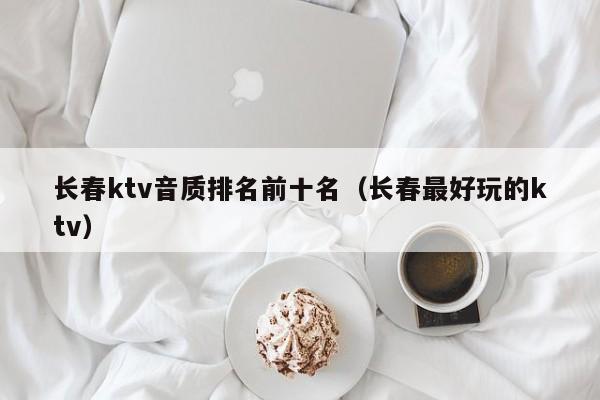 长春ktv音质排名前十名（长春最好玩的ktv）