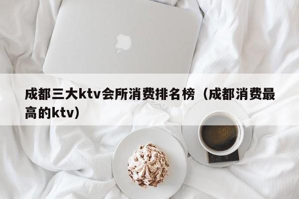 成都三大ktv会所消费排名榜（成都消费最高的ktv）