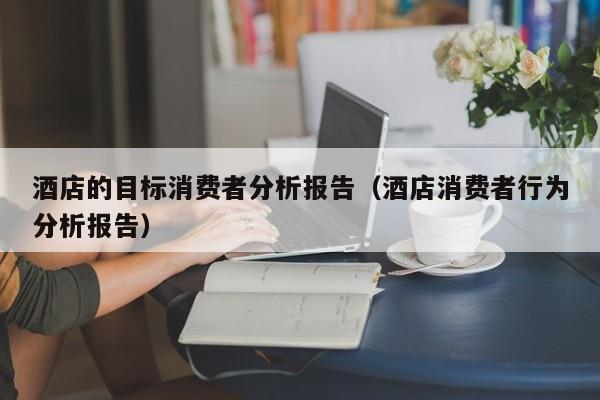 酒店的目标消费者分析报告（酒店消费者行为分析报告）