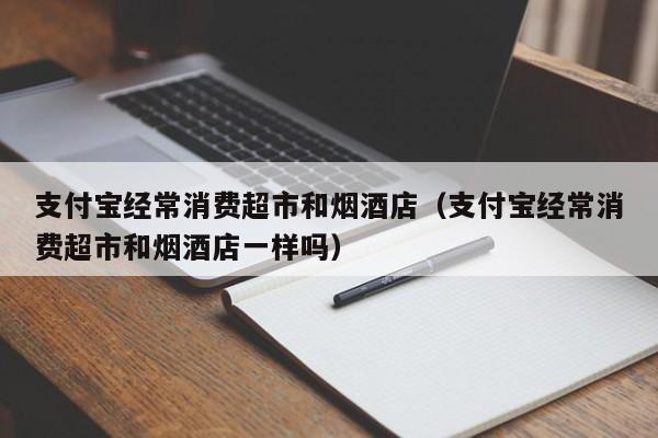 支付宝经常消费超市和烟酒店（支付宝经常消费超市和烟酒店一样吗）