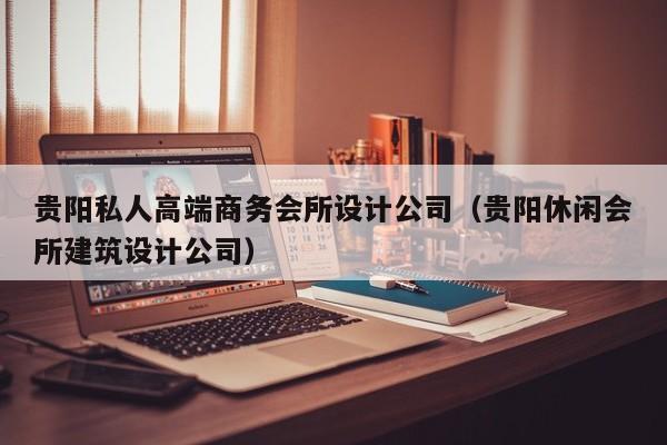 贵阳私人高端商务会所设计公司（贵阳休闲会所建筑设计公司）