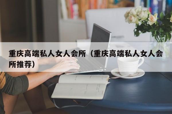 重庆高端私人女人会所（重庆高端私人女人会所推荐）