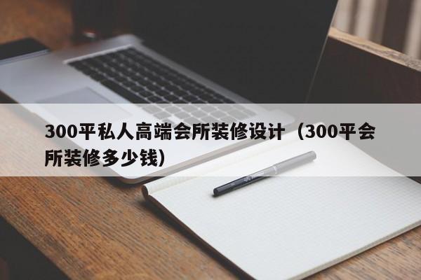 300平私人高端会所装修设计（300平会所装修多少钱）