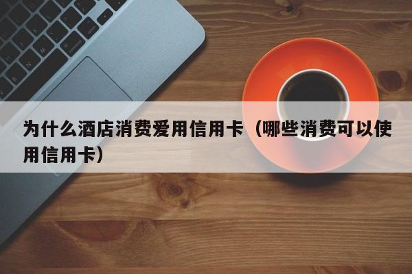 为什么酒店消费爱用信用卡（哪些消费可以使用信用卡）