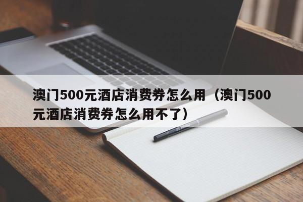 澳门500元酒店消费券怎么用（澳门500元酒店消费券怎么用不了）