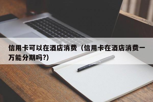 信用卡可以在酒店消费（信用卡在酒店消费一万能分期吗?）