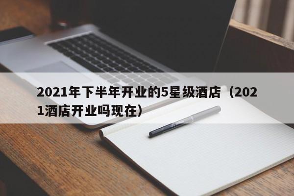 2022年下半年开业的5星级酒店（2022酒店开业吗现在）