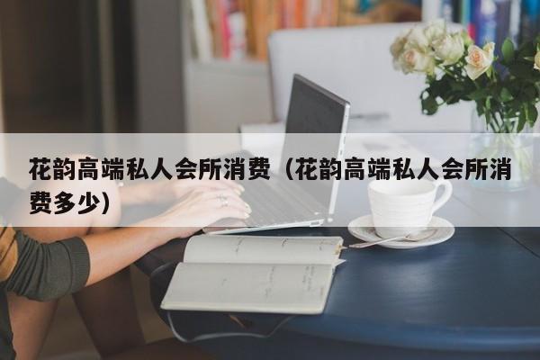 花韵高端私人会所消费（花韵高端私人会所消费多少）