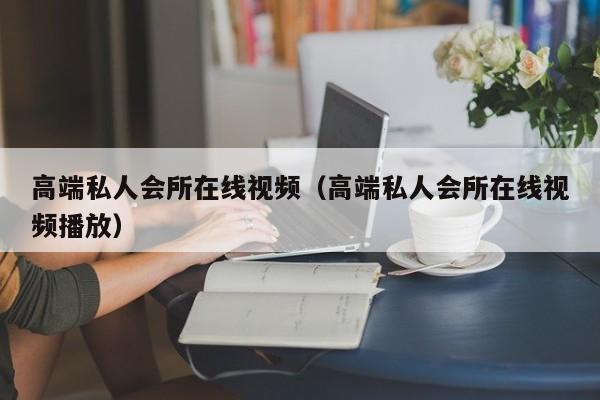 高端私人会所在线视频（高端私人会所在线视频播放）