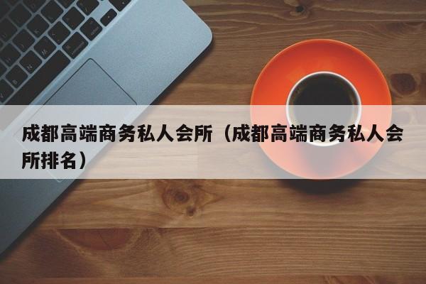 成都高端商务私人会所（成都高端商务私人会所排名）