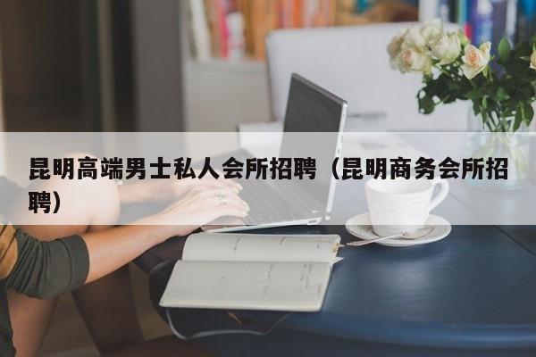 昆明高端男士私人会所招聘（昆明商务会所招聘）