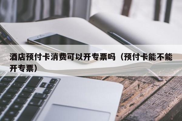 酒店预付卡消费可以开专票吗（预付卡能不能开专票）