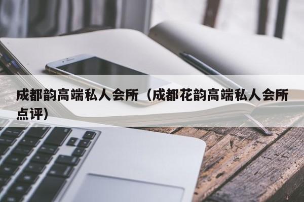 成都韵高端私人会所（成都花韵高端私人会所点评）