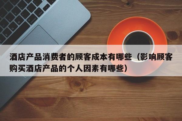 酒店产品消费者的顾客成本有哪些（影响顾客购买酒店产品的个人因素有哪些）