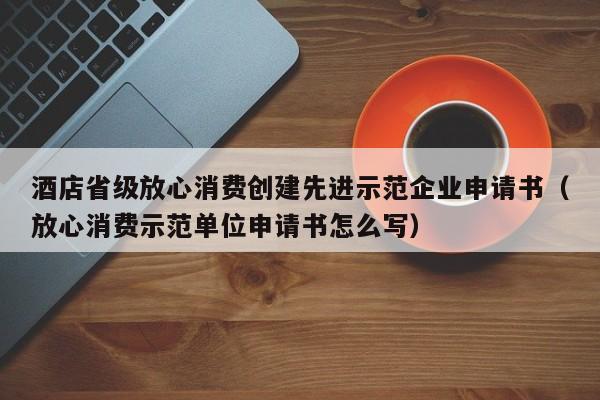 酒店省级放心消费创建先进示范企业申请书（放心消费示范单位申请书怎么写）