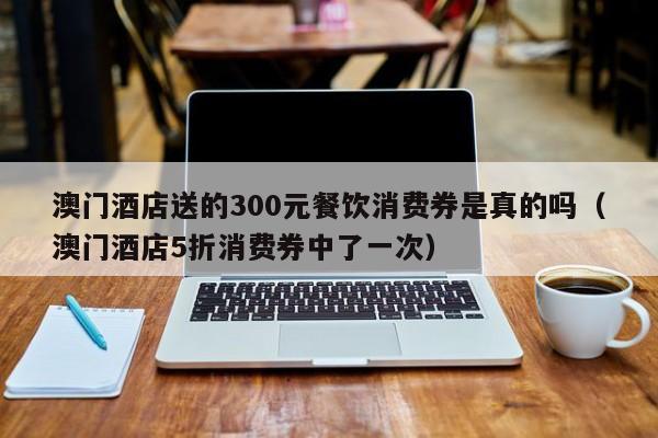 澳门酒店送的300元餐饮消费券是真的吗（澳门酒店5折消费券中了一次）