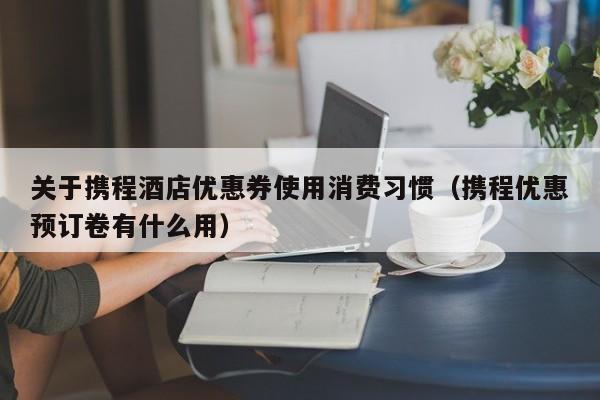 关于携程酒店优惠券使用消费习惯（携程优惠预订卷有什么用）