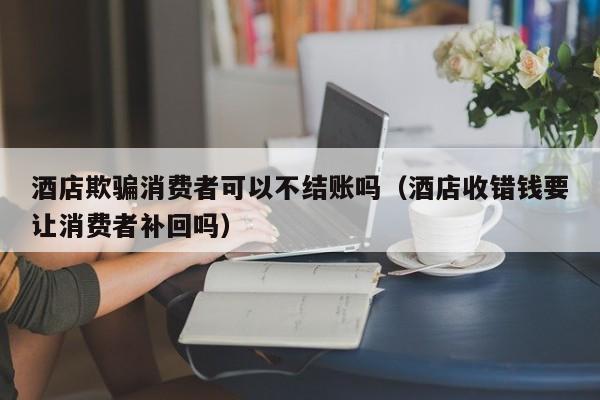 酒店欺骗消费者可以不结账吗（酒店收错钱要让消费者补回吗）