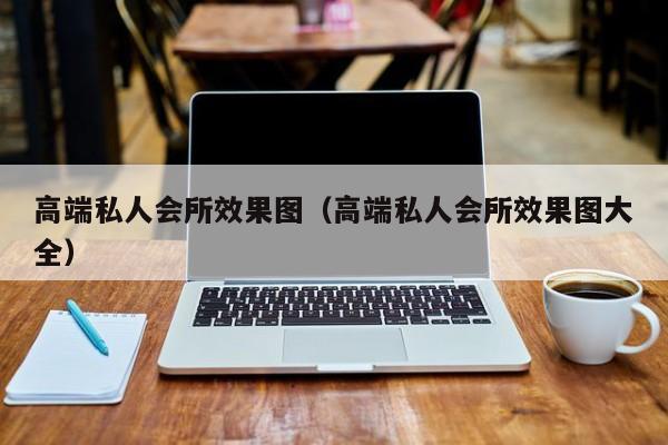 高端私人会所效果图（高端私人会所效果图大全）