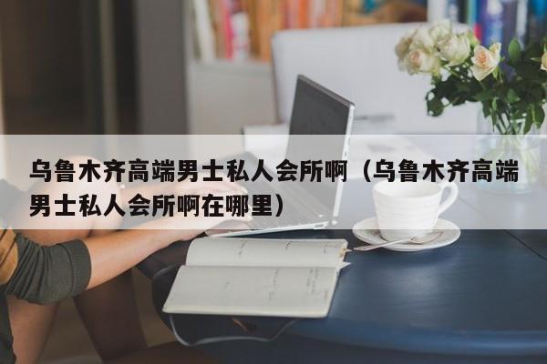 乌鲁木齐高端男士私人会所啊（乌鲁木齐高端男士私人会所啊在哪里）