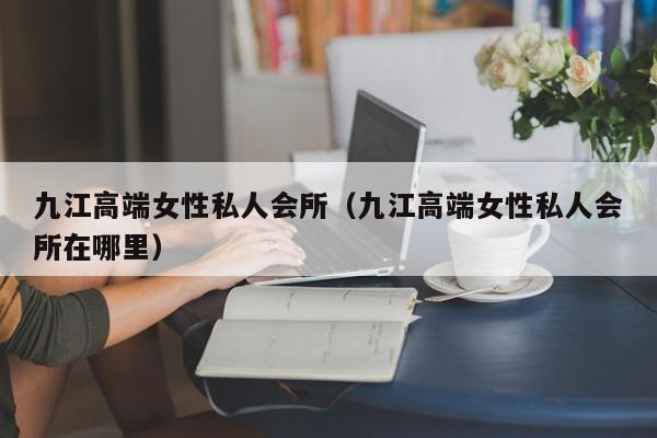 九江高端女性私人会所（九江高端女性私人会所在哪里）