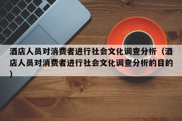 酒店人员对消费者进行社会文化调查分析（酒店人员对消费者进行社会文化调查分析的目的）