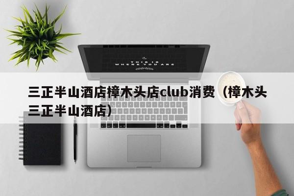 三正半山酒店樟木头店club消费（樟木头三正半山酒店）