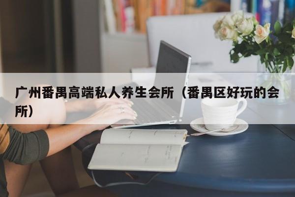 广州番禺高端私人养生会所（番禺区好玩的会所）