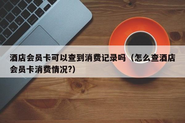 酒店会员卡可以查到消费记录吗（怎么查酒店会员卡消费情况?）