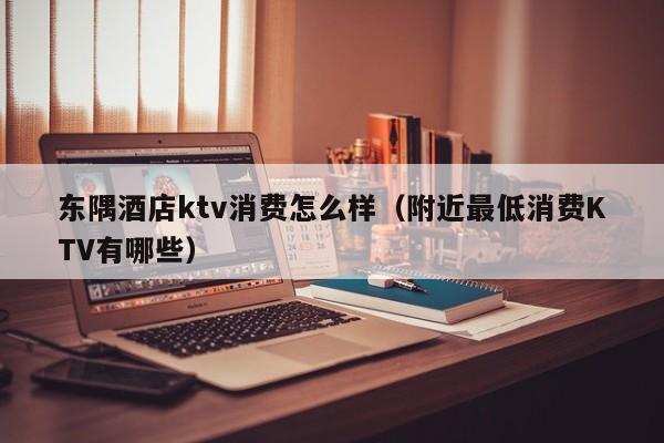 东隅酒店ktv消费怎么样（附近最低消费KTV有哪些）